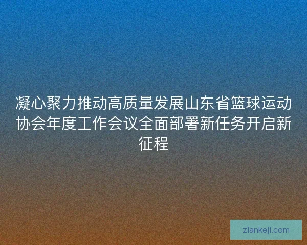 凝心聚力推动高质量发展山东省篮球运动协会年度工作会议全面部署新任务开启新征程