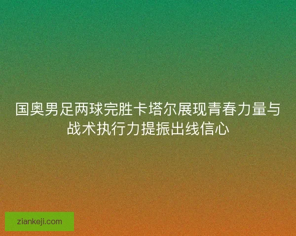 国奥男足两球完胜卡塔尔展现青春力量与战术执行力提振出线信心