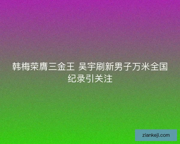 韩梅荣膺三金王 吴宇刷新男子万米全国纪录引关注