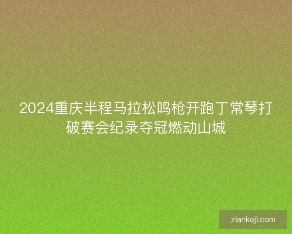 2024重庆半程马拉松鸣枪开跑丁常琴打破赛会纪录夺冠燃动山城