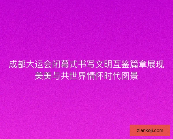 成都大运会闭幕式书写文明互鉴篇章展现美美与共世界情怀时代图景