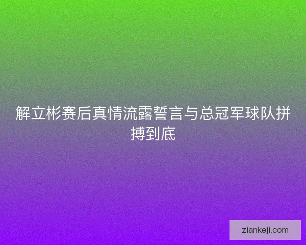解立彬赛后真情流露誓言与总冠军球队拼搏到底