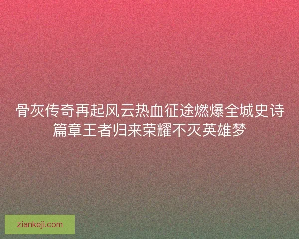 骨灰传奇再起风云热血征途燃爆全城史诗篇章王者归来荣耀不灭英雄梦